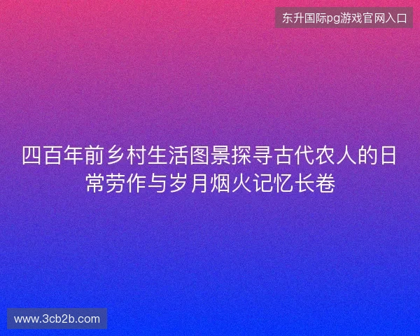 四百年前乡村生活图景探寻古代农人的日常劳作与岁月烟火记忆长卷